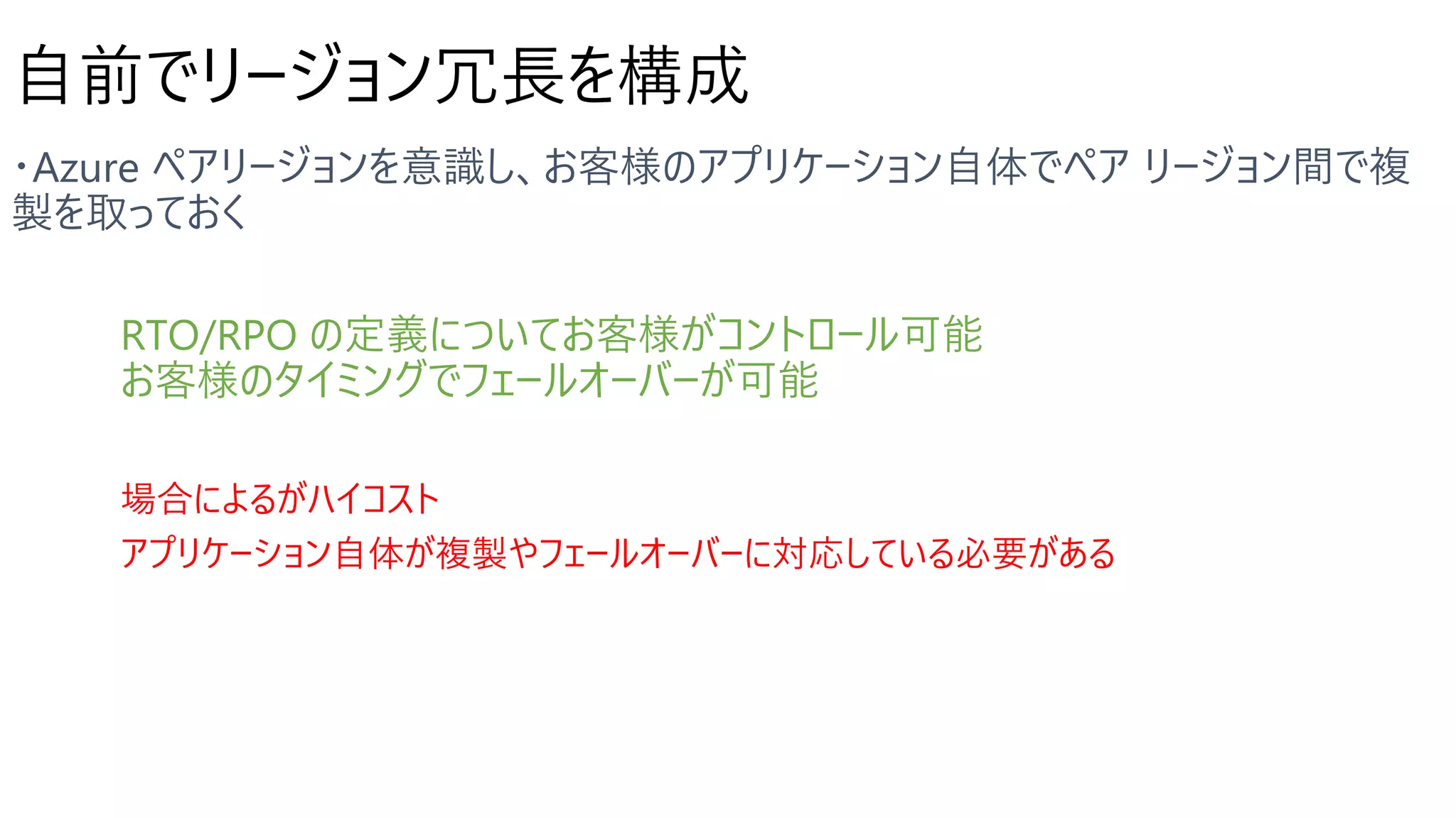 自前でリージョン冗長を構成
RTO/RPO の定義についてお客様がコントロール可能
お客様のタイミングでフェールオーバーが可能
場合によるがハイコスト
アプリケーション自体が複製やフェールオーバーに対応している必要がある
 