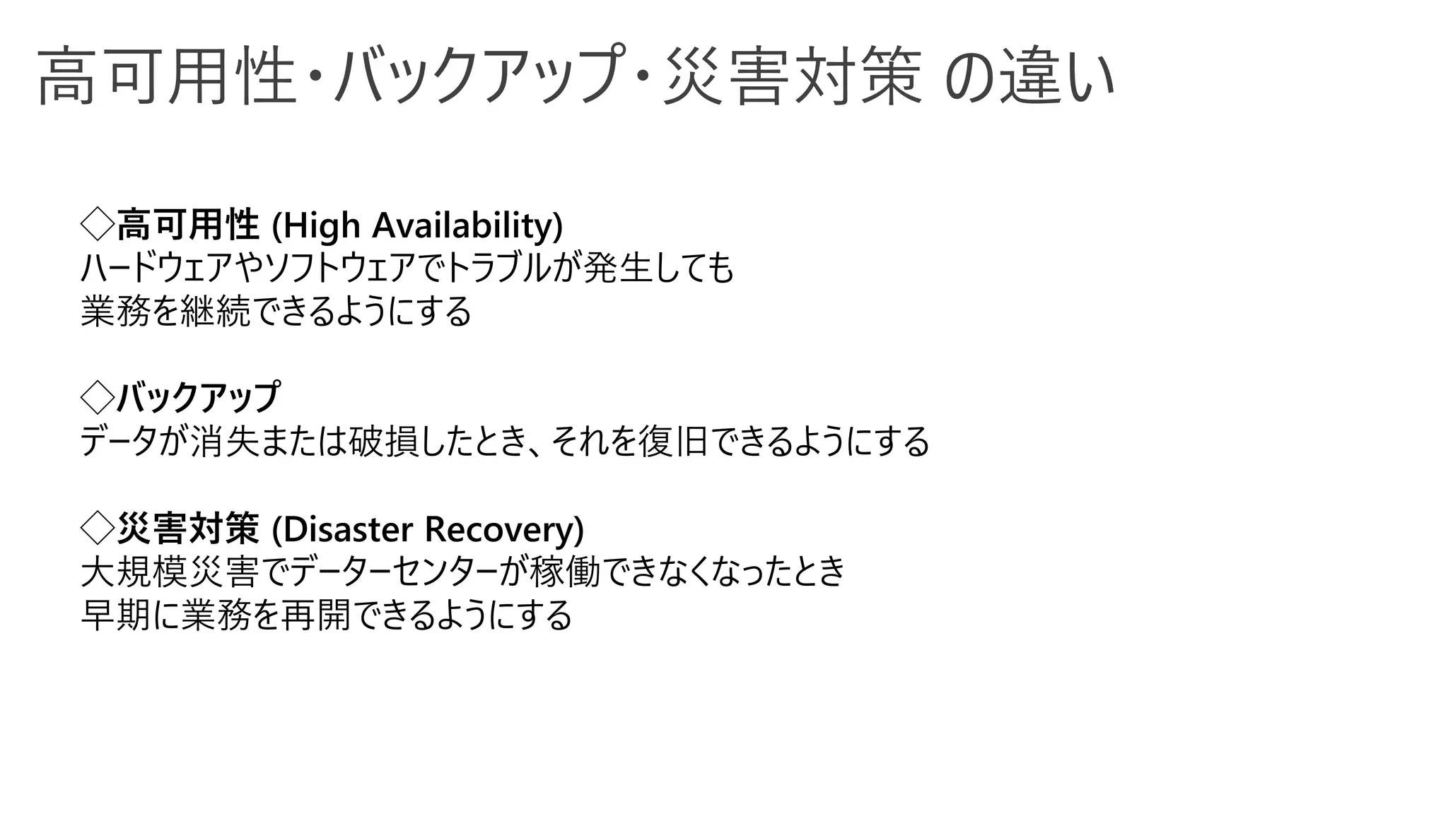 ◇高可用性 (High Availability)
ハードウェアやソフトウェアでトラブルが発生しても
業務を継続できるようにする
◇バックアップ
データが消失または破損したとき、それを復旧できるようにする
◇災害対策 (Disaster Recovery)
大規模災害でデーターセンターが稼働できなくなったとき
早期に業務を再開できるようにする
高可用性・バックアップ・災害対策 の違い
 