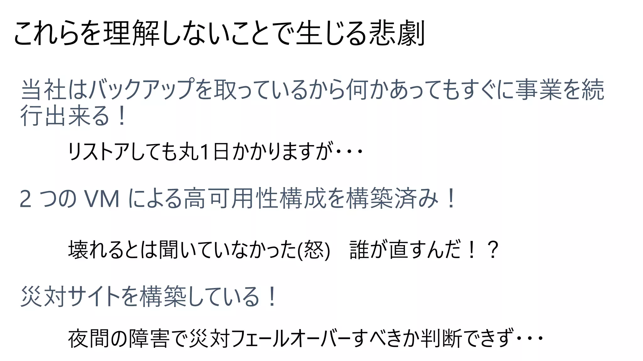 これらを理解しないことで生じる悲劇
リストアしても丸1日かかりますが・・・
壊れるとは聞いていなかった(怒) 誰が直すんだ！？
夜間の障害で災対フェールオーバーすべきか判断できず・・・
 