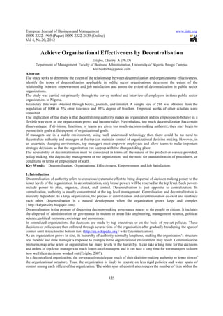 European Journal of Business and Management                                                             www.iiste.org
ISSN 2222-1905 (Paper) ISSN 2222-2839 (Online)
Vol 4, No.20, 2012


          Achieve Organisational Effectiveness by Decentralisation
                                               Ezigbo, Charity. A (Ph.D)
       Department of Management, Faculty of Business Administration, University of Nigeria, Enugu Campus
                                               Mechedecha@yahoo.com
Abstract
The study seeks to determine the extent of the relationship between decentralization and organizational effectiveness,
identify the types of decentralization applicable in public sector organisations, determine the extent of the
relationship between empowerment and job satisfaction and assess the extent of decentralization in public sector
organizations.
The study was carried out primarily through the survey method and interview of employees in three public sector
organizations in Nigeria.
Secondary data were obtained through books, journals, and internet. A sample size of 286 was obtained from the
population of 1000 at 5% error tolerance and 95% degree of freedom. Empirical works of other scholars were
consulted.
The implication of the study is that decentralizing authority makes an organization and its employees to behave in a
flexible way even as the organization grows and become taller. Nevertheless, too much decentralization has certain
disadvantages: if divisions, functions, or teams are given too much decision-making authority, they may begin to
pursue their goals at the expense of organizational goals.
If managers are in a stable environment, using well understood technology then there could be no need to
decentralize authority and managers at the top can maintain control of organizational decision making. However, in
an uncertain, changing environment, top managers must empower employees and allow teams to make important
strategic decisions so that the organization can keep up with the changes taking place.
The advisability of decentralization must be considered in terms of: the nature of the product or service provided,
policy making, the day-to-day management of the organization, and the need for standardization of procedures, or
conditions or terms of employment of staff.
Key Words: Decentralisation, Organisational Effectiveness, Empowerment and Job Satisfaction.

1. Introduction
Decentralisation of authority refers to conscious/syetematic effort to bring dispersal of decision making power to the
lower levels of the organization. In decentralization, only broad powers will be reserved at the top level. Such powers
include power to plan, organize, direct, and control. Decentralisation is just opposite to centralization. In
centralization, authority is mostly concentrated at the top level management. Centralisation and decentralization is
mutually dependent. In a large organization, the process of centralization and decentraliosation co-exist and reinforce
each other. Decentralisation is a natural development when the organization grows large and complex
( http://kalyan-city.blogspot.com).
Decentralisation is the process of dispersing decision-making governance nearer to the people or citizen. It includes
the dispersal of administration or governance in sectors or areas like engineering, management science, political
science, political economy, sociology and economics.
In centralized organizations, the decisions are made by top executives or on the basis of pre-set policies. These
decisions or policies are then enforced through several tiers of the organisation after gradually broadening the span of
control until it reaches the bottom tier. (http://en.wikipedia.org / wiki/Decentralization).
As an organization grows in size, its hierarchy of authority normally lengthens, making the organisation’s structure
less flexible and slow manager’s response to changes in the organizational environment may result. Communication
problems may arise when an organization has many levels in the hierarchy. It can take a long time for the decisions
and orders of top-level managers to reach lower-level managers and it can take a long time for top managers to learn
how well their decisions worked out (Ezigbo, 2007).
In a decentralized organization, the top executives delegate much of their decision-making authority to lower tiers of
the organizational structure. Thus, the organization is likely to operate on less rigid policies and wider spans of
control among each officer of the organization. The wider span of control also reduces the number of tiers within the


                                                         125
 