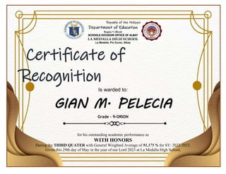 Republic of the Philippines
Department of Education
Region V (Bicol)
SCHOOLS DIVISION OFFICE OF ALBAY
LA MEDALLA HIGH SCHOOL
La Medalla, Pio Duran, Albay
Certificate of
Recognition
Is warded to:
GIAN M. PELECIA
Grade – 9-ORION
for his outstanding academic performance as
WITH HONORS
During the THIRD QUATER with General Weighted Average of 91.375 % for SY: 2022-2023.
Given this 29th day of May in the year of our Lord 2023 at La Medalla High School,
 