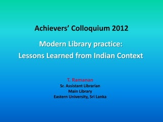 Achievers’ Colloquium 2012
      Modern Library practice:
Lessons Learned from Indian Context

                T. Ramanan
            Sr. Assistant Librarian
                 Main Library
         Eastern University, Sri Lanka
 