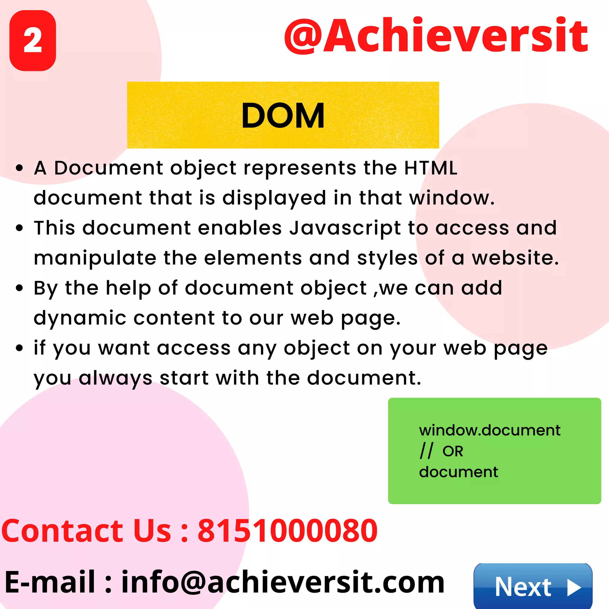 A Document object represents the HTML
document that is displayed in that window.
This document enables Javascript to access and
manipulate the elements and styles of a website.
By the help of document object ,we can add
dynamic content to our web page.
if you want access any object on your web page
you always start with the document.
@Achieversit
Contact Us : 8151000080
E-mail : info@achieversit.com
2
DOM
window.document
// OR
document
 