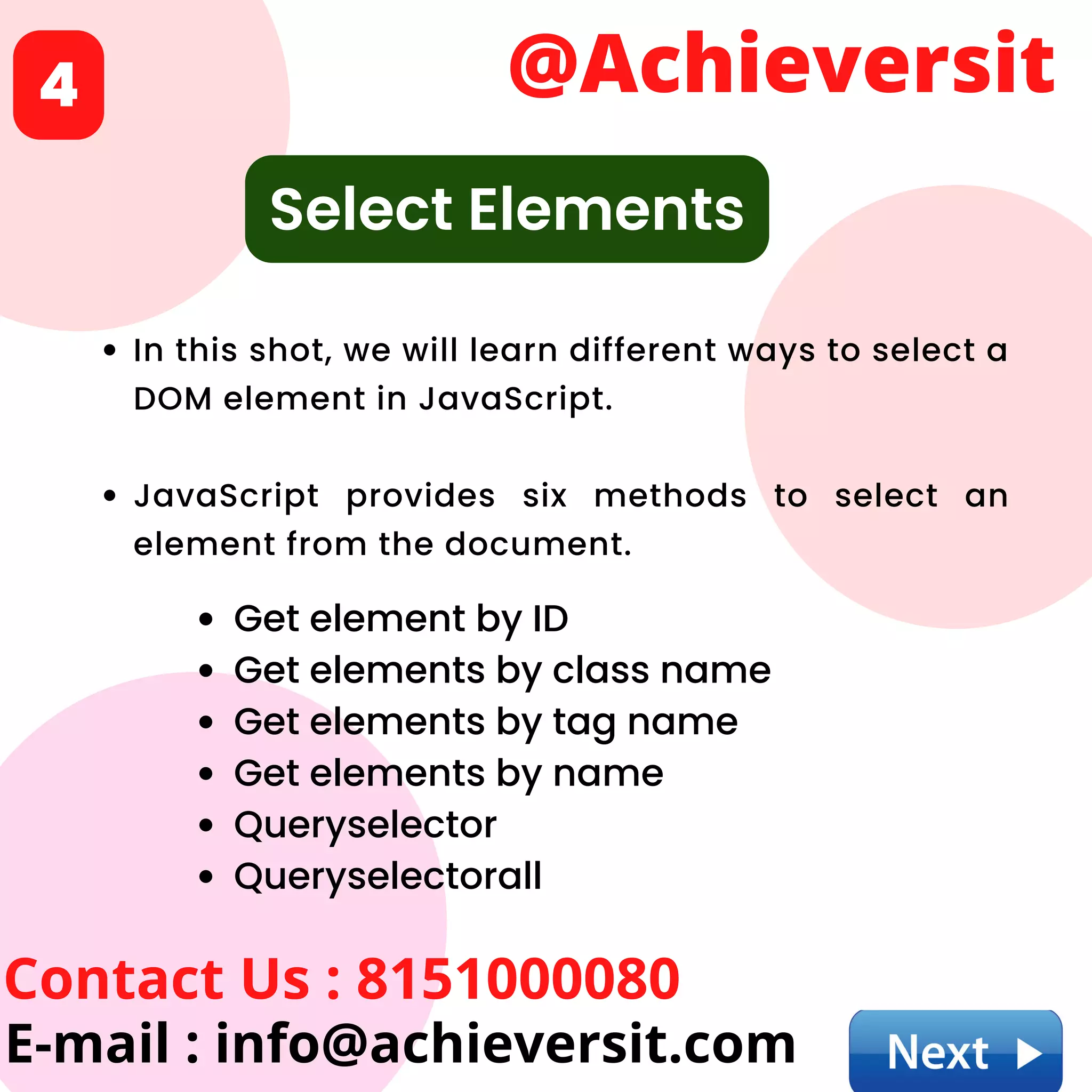 In this shot, we will learn different ways to select a
DOM element in JavaScript.
JavaScript provides six methods to select an
element from the document.
@Achieversit
Contact Us : 8151000080
E-mail : info@achieversit.com
4
Select Elements
Get element by ID
Get elements by class name
Get elements by tag name
Get elements by name
Queryselector
Queryselectorall
 