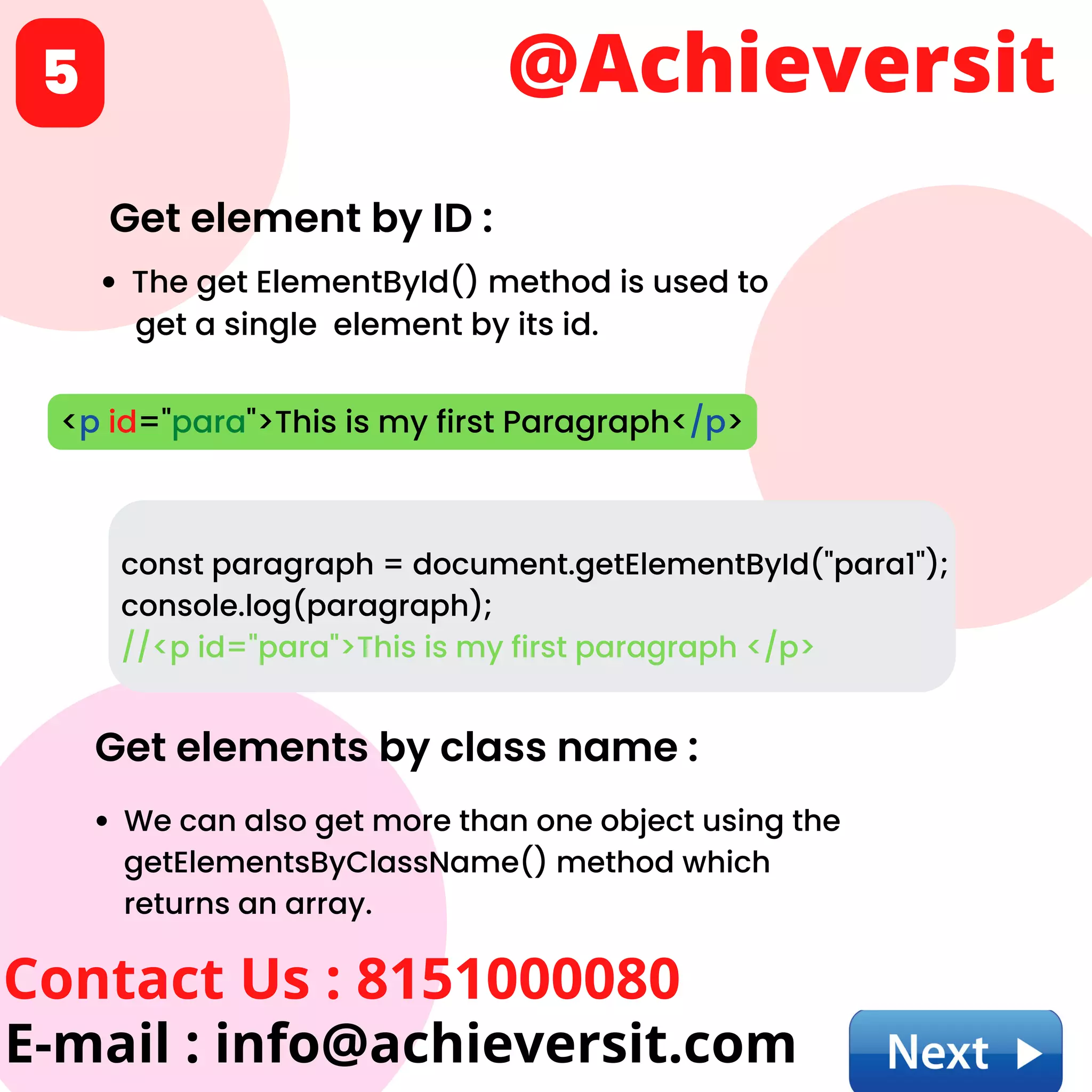 @Achieversit
Contact Us : 8151000080
E-mail : info@achieversit.com
5
Get element by ID :
The get ElementById() method is used to
get a single element by its id.
<p id="para">This is my first Paragraph</p>
const paragraph = document.getElementById("para1");
console.log(paragraph);
//<p id="para">This is my first paragraph </p>
Get elements by class name :
We can also get more than one object using the
getElementsByClassName() method which
returns an array.
 