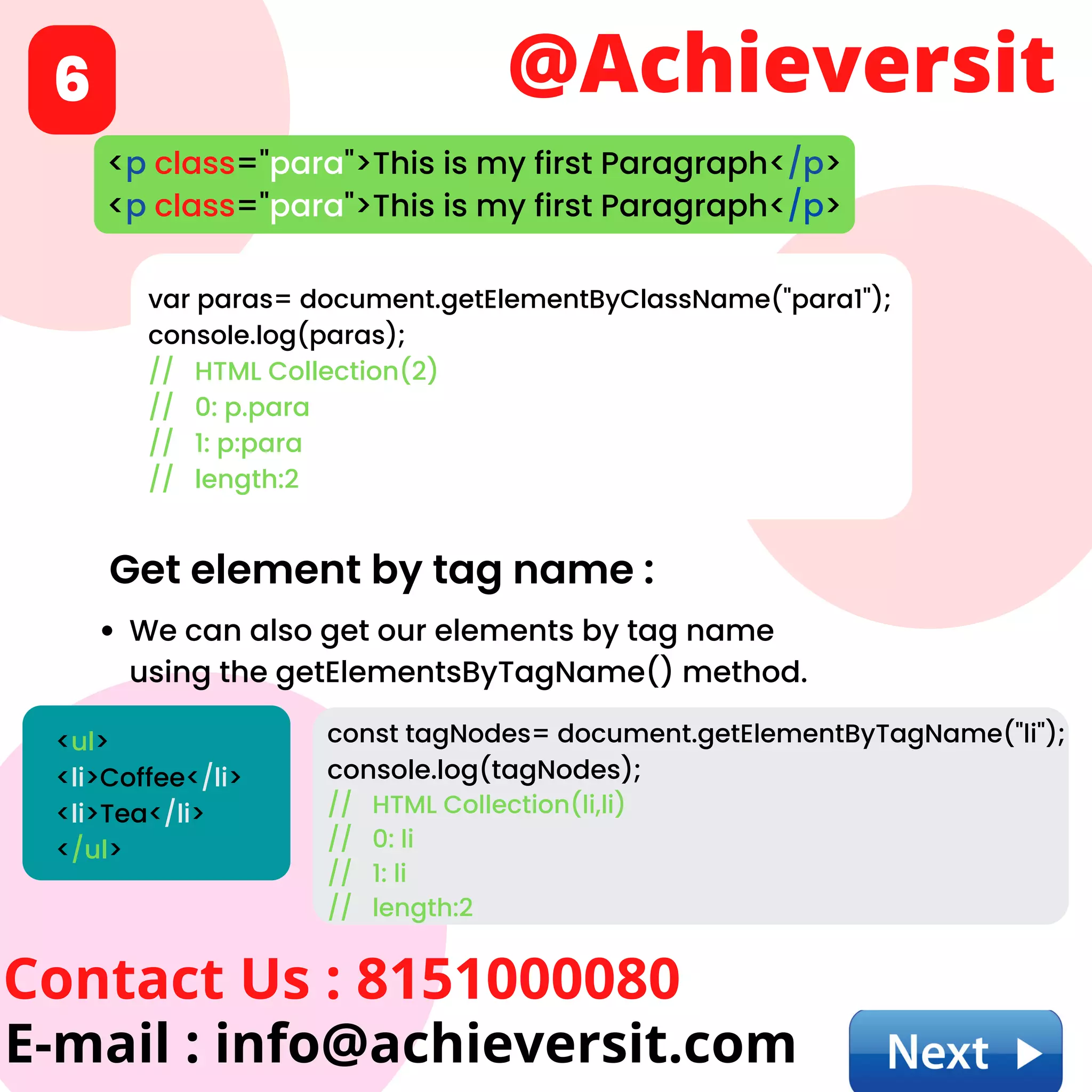 @Achieversit
Contact Us : 8151000080
E-mail : info@achieversit.com
6
Get element by tag name :
We can also get our elements by tag name
using the getElementsByTagName() method.
<p class="para">This is my first Paragraph</p>
<p class="para">This is my first Paragraph</p>
var paras= document.getElementByClassName("para1");
console.log(paras);
// HTML Collection(2)
// 0: p.para
// 1: p:para
// length:2
<ul>
<li>Coffee</li>
<li>Tea</li>
</ul>
const tagNodes= document.getElementByTagName("li");
console.log(tagNodes);
// HTML Collection(li,li)
// 0: li
// 1: li
// length:2
 