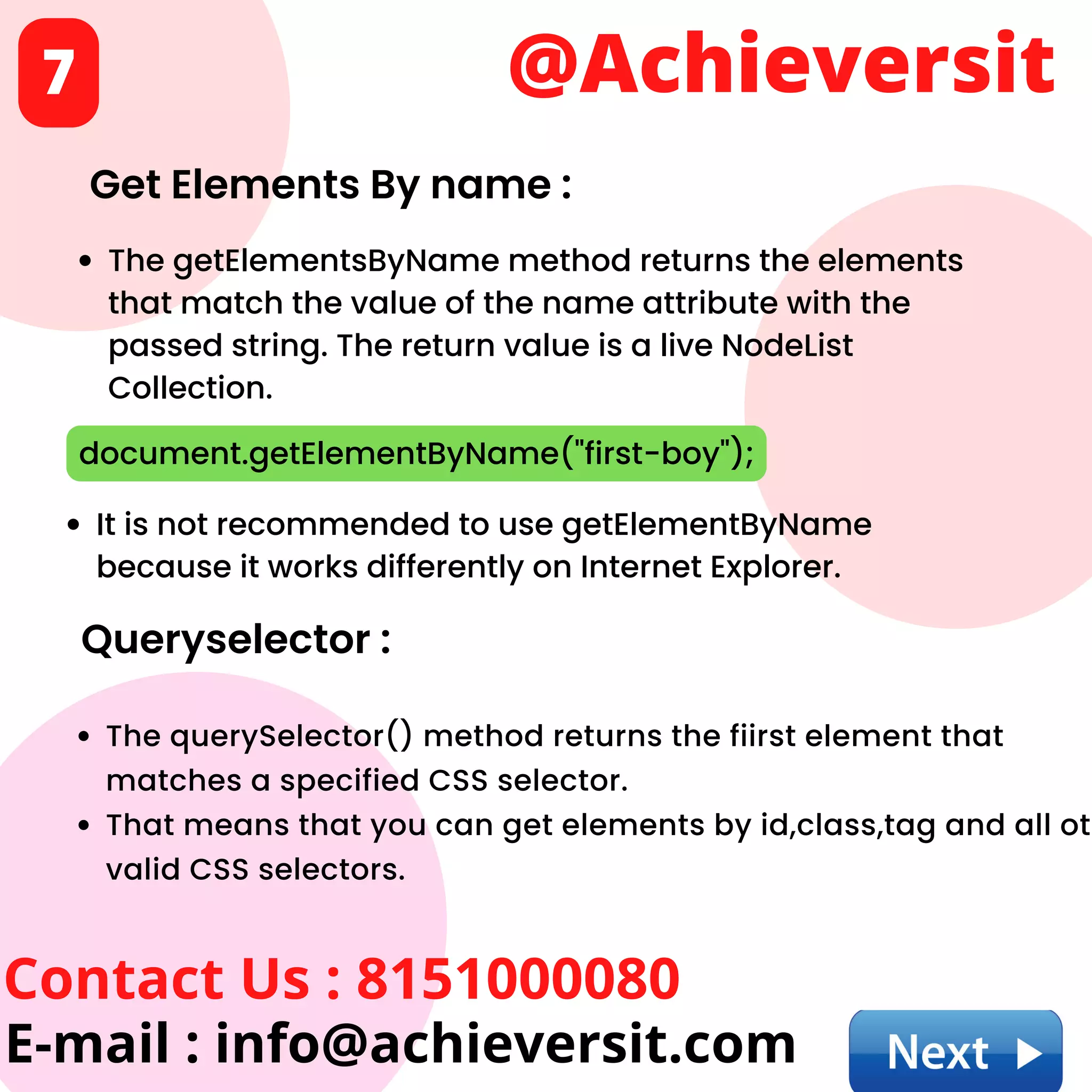 @Achieversit
Contact Us : 8151000080
E-mail : info@achieversit.com
7
Get Elements By name :
The getElementsByName method returns the elements
that match the value of the name attribute with the
passed string. The return value is a live NodeList
Collection.
document.getElementByName("first-boy");
It is not recommended to use getElementByName
because it works differently on Internet Explorer.
Queryselector :
The querySelector() method returns the fiirst element that
matches a specified CSS selector.
That means that you can get elements by id,class,tag and all ot
valid CSS selectors.
 