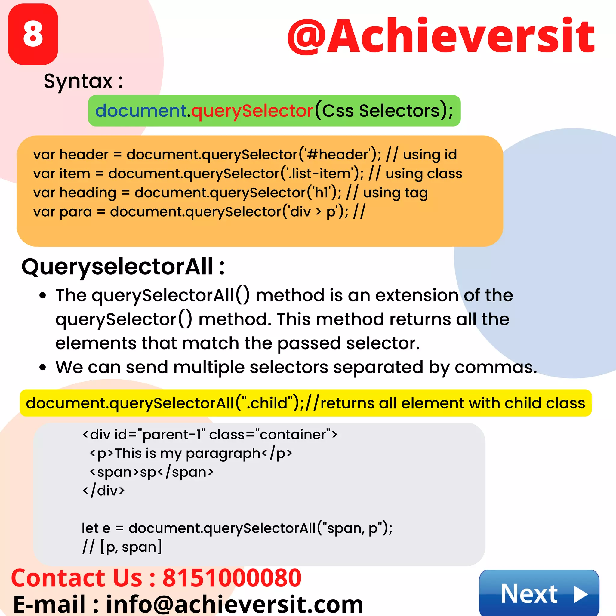 @Achieversit
Contact Us : 8151000080
E-mail : info@achieversit.com
8
var header = document.querySelector('#header'); // using id
var item = document.querySelector('.list-item'); // using class
var heading = document.querySelector('h1'); // using tag
var para = document.querySelector('div > p'); //
document.querySelector(Css Selectors);
Syntax :
QueryselectorAll :
The querySelectorAll() method is an extension of the
querySelector() method. This method returns all the
elements that match the passed selector.
We can send multiple selectors separated by commas.
document.querySelectorAll(".child");//returns all element with child class
<div id="parent-1" class="container">
<p>This is my paragraph</p>
<span>sp</span>
</div>
let e = document.querySelectorAll("span, p");
// [p, span]
 