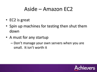 Aside – Amazon EC2
• EC2 is great
• Spin up machines for testing then shut them
  down
• A must for any startup
  – Don’t manage your own servers when you are
    small. It isn’t worth it
 
