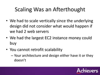 Scaling Was an Afterthought
• We had to scale vertically since the underlying
  design did not consider what would happen if
  we had 2 web servers
• We had the largest EC2 instance money could
  buy
• You cannot retrofit scalability
  – Your architecture and design either have it or they
    doesn’t
 