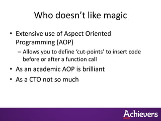 Who doesn’t like magic
• Extensive use of Aspect Oriented
  Programming (AOP)
  – Allows you to define ‘cut-points’ to insert code
    before or after a function call
• As an academic AOP is brilliant
• As a CTO not so much
 