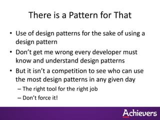 There is a Pattern for That
• Use of design patterns for the sake of using a
  design pattern
• Don’t get me wrong every developer must
  know and understand design patterns
• But it isn’t a competition to see who can use
  the most design patterns in any given day
  – The right tool for the right job
  – Don’t force it!
 