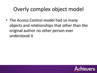 Overly complex object model
• The Access Control model had so many
  objects and relationships that other than the
  original author no other person ever
  understood it
 