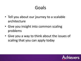 Goals
• Tell you about our journey to a scalable
  architecture
• Give you insight into common scaling
  problems
• Give you a way to think about the issues of
  scaling that you can apply today
 