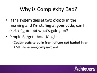 Why is Complexity Bad?
• If the system dies at two o'clock in the
  morning and I'm staring at your code, can I
  easily figure out what's going on?
• People Forget about Magic
  – Code needs to be in front of you not buried in an
    XML file or magically invoked
 