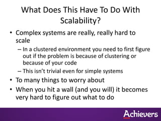 What Does This Have To Do With
            Scalability?
• Complex systems are really, really hard to
  scale
  – In a clustered environment you need to first figure
    out if the problem is because of clustering or
    because of your code
  – This isn’t trivial even for simple systems
• To many things to worry about
• When you hit a wall (and you will) it becomes
  very hard to figure out what to do
 