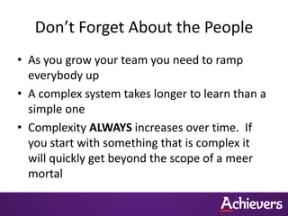 Don’t Forget About the People
• As you grow your team you need to ramp
  everybody up
• A complex system takes longer to learn than a
  simple one
• Complexity ALWAYS increases over time. If
  you start with something that is complex it
  will quickly get beyond the scope of a meer
  mortal
 