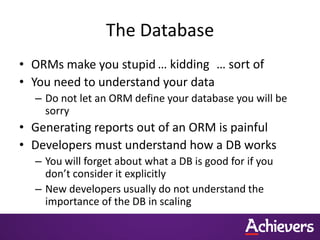 The Database
• ORMs make you stupid … kidding … sort of
• You need to understand your data
  – Do not let an ORM define your database you will be
    sorry
• Generating reports out of an ORM is painful
• Developers must understand how a DB works
  – You will forget about what a DB is good for if you
    don’t consider it explicitly
  – New developers usually do not understand the
    importance of the DB in scaling
 