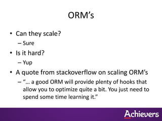 ORM’s
• Can they scale?
   – Sure
• Is it hard?
   – Yup
• A quote from stackoverflow on scaling ORM’s
   – “… a good ORM will provide plenty of hooks that
     allow you to optimize quite a bit. You just need to
     spend some time learning it.”
 