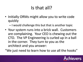 Is that all?
• Initially ORMs might allow you to write code
  quickly
  – I would challenge this but that is another topic
• Your system runs into a brick wall. Customers
  are complaining. Your CEO is chewing out the
  CTO. The VP Engineering is curled up in a ball
  in the corner. They turn to you as the
  architect and you answer:
“We just need to learn how to use all the hooks”
 