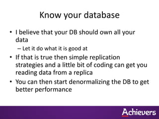 Know your database
• I believe that your DB should own all your
  data
  – Let it do what it is good at
• If that is true then simple replication
  strategies and a little bit of coding can get you
  reading data from a replica
• You can then start denormalizing the DB to get
  better performance
 