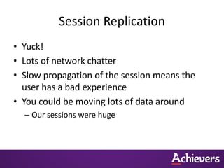 Session Replication
• Yuck!
• Lots of network chatter
• Slow propagation of the session means the
  user has a bad experience
• You could be moving lots of data around
  – Our sessions were huge
 
