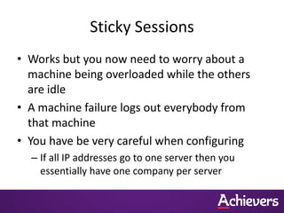 Sticky Sessions
• Works but you now need to worry about a
  machine being overloaded while the others
  are idle
• A machine failure logs out everybody from
  that machine
• You have be very careful when configuring
  – If all IP addresses go to one server then you
    essentially have one company per server
 