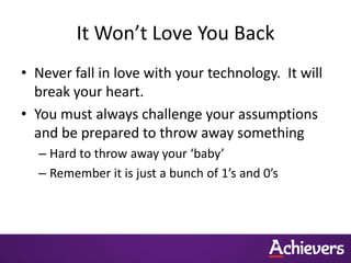 It Won’t Love You Back
• Never fall in love with your technology. It will
  break your heart.
• You must always challenge your assumptions
  and be prepared to throw away something
  – Hard to throw away your ‘baby’
  – Remember it is just a bunch of 1’s and 0’s
 