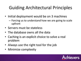 Guiding Architectural Principles
• Initial deployment would be on 3 machines
   – Forcing us to understand how we are going to scale
     upfront
• Servers must be stateless
• The database owns all the data
• Caching is an explicit choice to solve a real
  problem
• Always use the right tool for the job
• Minimize complexity
 