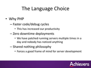 The Language Choice
• Why PHP
  – Faster code/debug cycles
     • This has increased our productivity
  – Zero downtime deployments
     • We have patched running servers multiple times in a
       day and nobody has noticed anything
  – Shared nothing philosophy
     • Forces a good frame of mind for server development
 