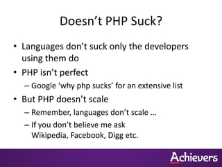 Doesn’t PHP Suck?
• Languages don’t suck only the developers
  using them do
• PHP isn’t perfect
  – Google ‘why php sucks’ for an extensive list
• But PHP doesn’t scale
  – Remember, languages don’t scale …
  – If you don’t believe me ask
    Wikipedia, Facebook, Digg etc.
 