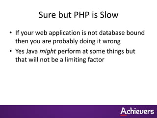 Sure but PHP is Slow
• If your web application is not database bound
  then you are probably doing it wrong
• Yes Java might perform at some things but
  that will not be a limiting factor
 