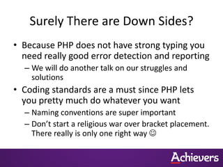 Surely There are Down Sides?
• Because PHP does not have strong typing you
  need really good error detection and reporting
  – We will do another talk on our struggles and
    solutions
• Coding standards are a must since PHP lets
  you pretty much do whatever you want
  – Naming conventions are super important
  – Don’t start a religious war over bracket placement.
    There really is only one right way 
 