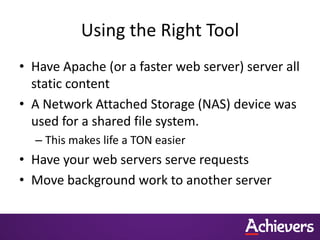 Using the Right Tool
• Have Apache (or a faster web server) server all
  static content
• A Network Attached Storage (NAS) device was
  used for a shared file system.
  – This makes life a TON easier
• Have your web servers serve requests
• Move background work to another server
 