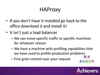 HAProxy
• If you don’t have it installed go back to the
  office download it and install it!
• It isn’t just a load balancer
  – We can move specific traffic to specific machines
    for whatever reason
  – We have a machine with profiling capabilities that
    we have used to profile production problems
  – Fine grain control over your request
 