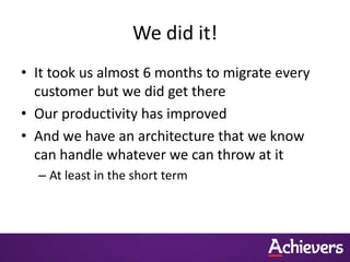 We did it!
• It took us almost 6 months to migrate every
  customer but we did get there
• Our productivity has improved
• And we have an architecture that we know
  can handle whatever we can throw at it
  – At least in the short term
 