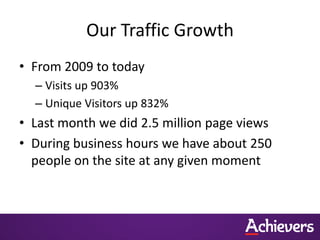 Our Traffic Growth
• From 2009 to today
  – Visits up 903%
  – Unique Visitors up 832%
• Last month we did 2.5 million page views
• During business hours we have about 250
  people on the site at any given moment
 