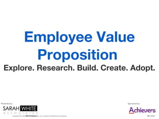 Employee Value
                                  Proposition
  Explore. Research. Build. Create. Adopt.



Presented by:                                                                                         Sponsored by:




                                   @ImSoSarah
                Copyright 2012 Sarah White & Associates, LLC Licensed for Distribution by Achievers                   #A_Chat
 