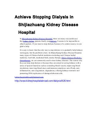 Achieve Stopping Dialysis in
Shijiazhuang Kidney Disease
Hospital
In Shijiazhuang Kidney Disease Hospital, there are many successful case
that kidney failure patients finally stopdialysis. It seems to be impossible in
other hospitals. If you want to stop dialysis because of a certain reason, we are
glad to help.
It is easy to know that the only way to stop dialysis is to gradually help kidneys
work again, but the problem is how. In Shijiazhuang Kidney Disease Hospital,
many types of Chinese herbal medicines including oral Chinese herbal
medicine, foot bath, medicated bath, enema therapy, Micro-Chinese Medicine
Osmotherapy, etc are commonly used to treat kidney diseases. The reason why
they can help stop dialysis is because they are aimed at saving kidneys with a
series of special functions such as extending blood vessels, improving blood
circulation, removing blood stasis and immune complexes out of body, anti-
inflammation, anti-coagulation, degradation, offering kidneys nutrients and
promoting DNA replication of damaged inherent cells.
kidneyhospitalabroad@hotmail.com
http://www.kidneyhospitalabroad.com/dialysis/926.html
 