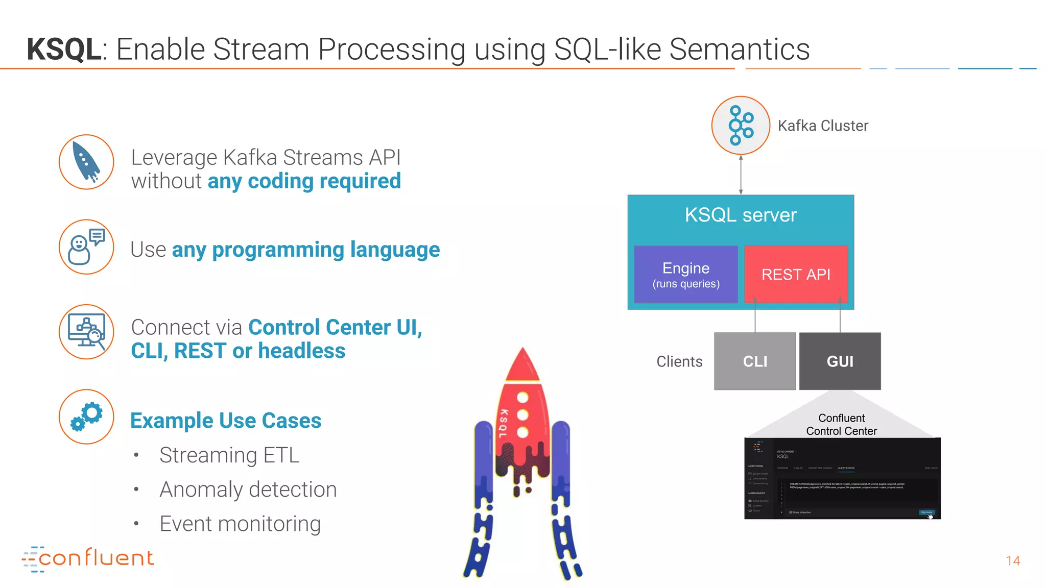 1414
KSQL: Enable Stream Processing using SQL-like Semantics
Example Use Cases
• Streaming ETL
• Anomaly detection
• Event monitoring
Leverage Kafka Streams API
without any coding required
KSQL server
Engine
(runs queries)
REST API
CLIClients
Confluent
Control Center
GUI
Kafka Cluster
Use any programming language
Connect via Control Center UI,
CLI, REST or headless
 