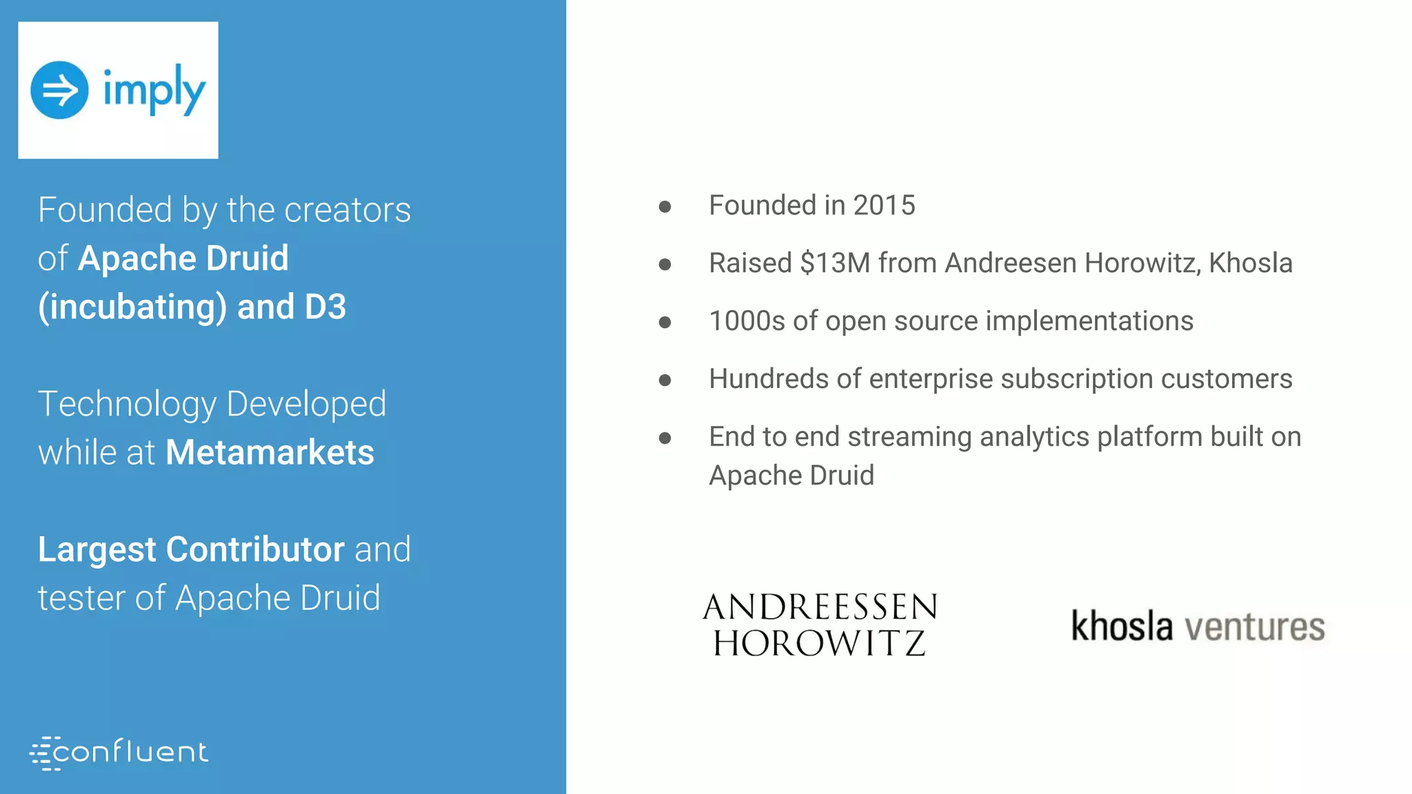 Founded by the creators
of Apache Druid
(incubating) and D3
Technology Developed
while at Metamarkets
Largest Contributor and
tester of Apache Druid
● Founded in 2015
● Raised $13M from Andreesen Horowitz, Khosla
● 1000s of open source implementations
● Hundreds of enterprise subscription customers
● End to end streaming analytics platform built on
Apache Druid
 