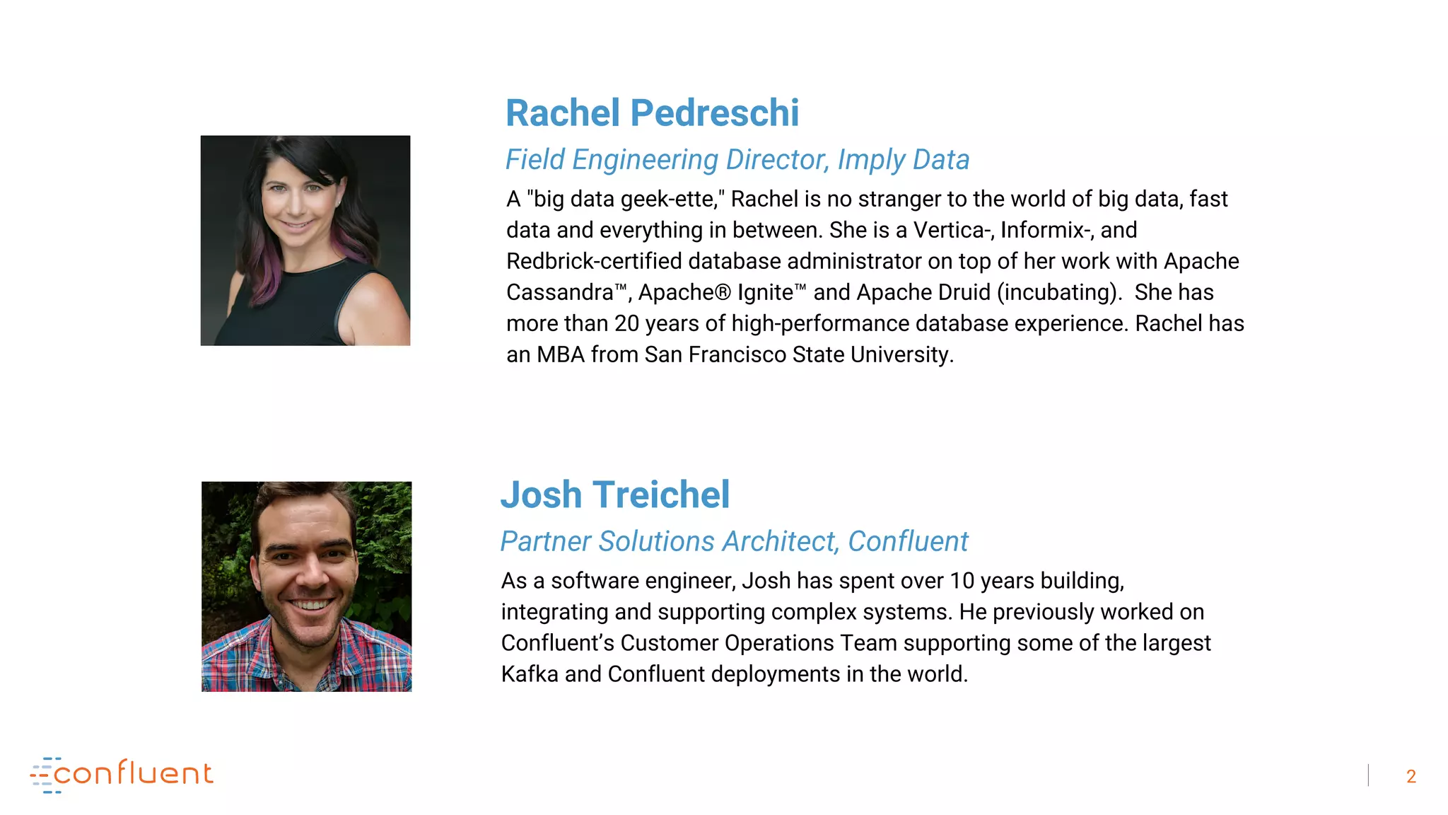 2
As a software engineer, Josh has spent over 10 years building,
integrating and supporting complex systems. He previously worked on
Confluent’s Customer Operations Team supporting some of the largest
Kafka and Confluent deployments in the world.
Josh Treichel
Partner Solutions Architect, Confluent
A "big data geek-ette," Rachel is no stranger to the world of big data, fast
data and everything in between. She is a Vertica-, Informix-, and
Redbrick-certified database administrator on top of her work with Apache
Cassandra™, Apache® Ignite™ and Apache Druid (incubating). She has
more than 20 years of high-performance database experience. Rachel has
an MBA from San Francisco State University.
Rachel Pedreschi
Field Engineering Director, Imply Data
 