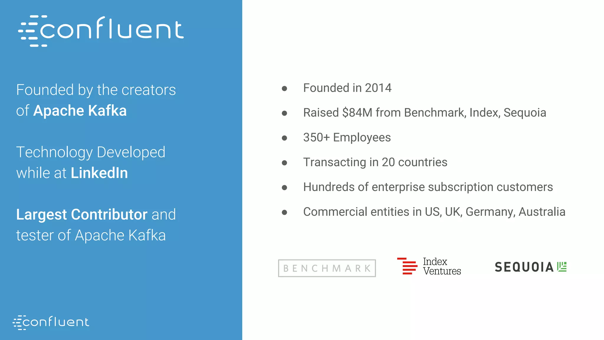 Founded by the creators
of Apache Kafka
Technology Developed
while at LinkedIn
Largest Contributor and
tester of Apache Kafka
● Founded in 2014
● Raised $84M from Benchmark, Index, Sequoia
● 350+ Employees
● Transacting in 20 countries
● Hundreds of enterprise subscription customers
● Commercial entities in US, UK, Germany, Australia
 