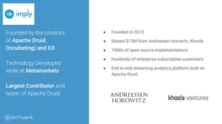 Founded by the creators
of Apache Druid
(incubating) and D3
Technology Developed
while at Metamarkets
Largest Contributor and
tester of Apache Druid
● Founded in 2015
● Raised $13M from Andreesen Horowitz, Khosla
● 1000s of open source implementations
● Hundreds of enterprise subscription customers
● End to end streaming analytics platform built on
Apache Druid
 