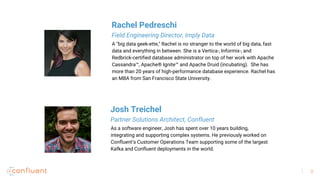 2
As a software engineer, Josh has spent over 10 years building,
integrating and supporting complex systems. He previously worked on
Confluent’s Customer Operations Team supporting some of the largest
Kafka and Confluent deployments in the world.
Josh Treichel
Partner Solutions Architect, Confluent
A "big data geek-ette," Rachel is no stranger to the world of big data, fast
data and everything in between. She is a Vertica-, Informix-, and
Redbrick-certified database administrator on top of her work with Apache
Cassandra™, Apache® Ignite™ and Apache Druid (incubating). She has
more than 20 years of high-performance database experience. Rachel has
an MBA from San Francisco State University.
Rachel Pedreschi
Field Engineering Director, Imply Data
 