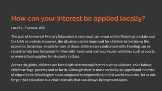 How can your interest be applied locally?
Locally - Tacoma, WA
The goal of Universal Primary Education is very much achieved within Washington state and
the USA as a whole, however, the situation can be improved for children by bettering the
economic hardships in which many of these children are confronted with. Funding can be
raised to help less fortunate families with lunch and extracurricular activities such as sports
or even school supplies for students in class.
Across the globe, children are faced with detrimental factors such as violence, child labour,
child marriage, poverty and so forth. Although there is most certainly an upperhand in terms
of education in Washington state compared to impoverished third world countries, let us not
forget that education is a vital necessity that can always be improved upon.
 