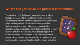 Where can you make the greatest contribution?
The greatest contribution can always be made at a local
level by personal efforts to volunteer in an academic
environment with the intent of helping children to learn and
grow. Although financial donations are of useful help,
nothing is quite as impactful as a hands on initiative.
Needless to say, the greatest contribution in the life of every
student is that of the teachers. With that being said, the
world of children's education is broad and every adult’s
unique expertise can be of use whether it's a talent such as
music, sports, etc. or participating in after school activities.
 