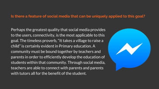 Is there a feature of social media that can be uniquely applied to this goal?
Perhaps the greatest quality that social media provides
to the users, connectivity, is the most applicable to this
goal. The timeless proverb, “It takes a village to raise a
child” is certainly evident in Primary education. A
community must be bound together by teachers and
parents in order to efficiently develop the education of
students within that community. Through social media,
teachers are able to connect with parents and parents
with tutors all for the benefit of the student.
 