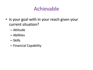 Achievable
• Is your goal with in your reach given your
current situation?
– Attitude
– Abilities
– Skills
– Financial Capability

 