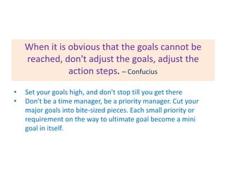 When it is obvious that the goals cannot be
reached, don't adjust the goals, adjust the
action steps. – Confucius
•
•

Set your goals high, and don't stop till you get there
Don't be a time manager, be a priority manager. Cut your
major goals into bite-sized pieces. Each small priority or
requirement on the way to ultimate goal become a mini
goal in itself.

 
